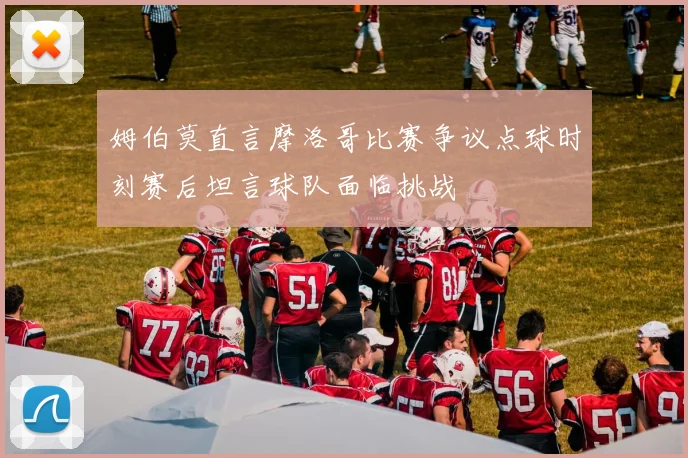 姆伯莫直言摩洛哥比赛争议点球时刻赛后坦言球队面临挑战