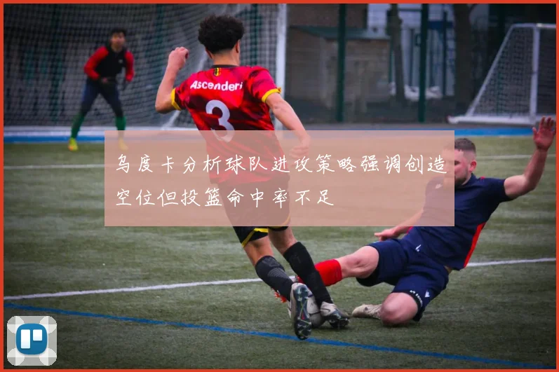 乌度卡分析球队进攻策略强调创造空位但投篮命中率不足