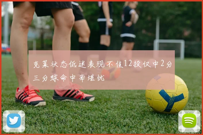 克莱状态低迷表现不佳12投仅中2分三分球命中率堪忧