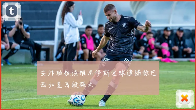安帅助教谈维尼修斯金球遗憾称巴西如皇马般强大