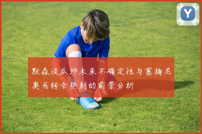 默森谈瓜帅未来不确定性与塞梅尼奥或转会热刺的前景分析