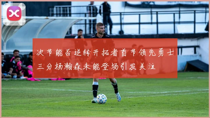 次节能否逆转开拓者首节领先勇士三分杨瀚森未能登场引发关注
