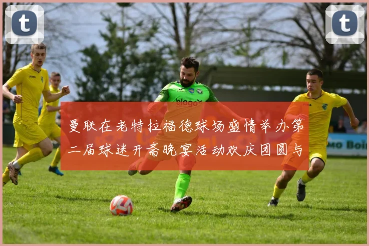 曼联在老特拉福德球场盛情举办第二届球迷开斋晚宴活动欢庆团圆与友谊