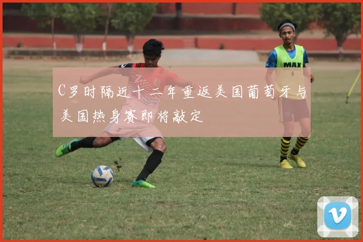C罗时隔近十二年重返美国葡萄牙与美国热身赛即将敲定