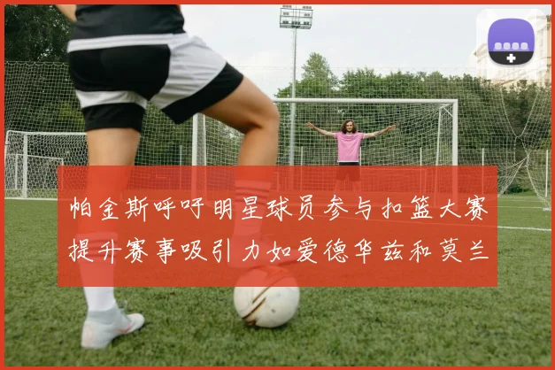 帕金斯呼吁明星球员参与扣篮大赛提升赛事吸引力如爱德华兹和莫兰特等人