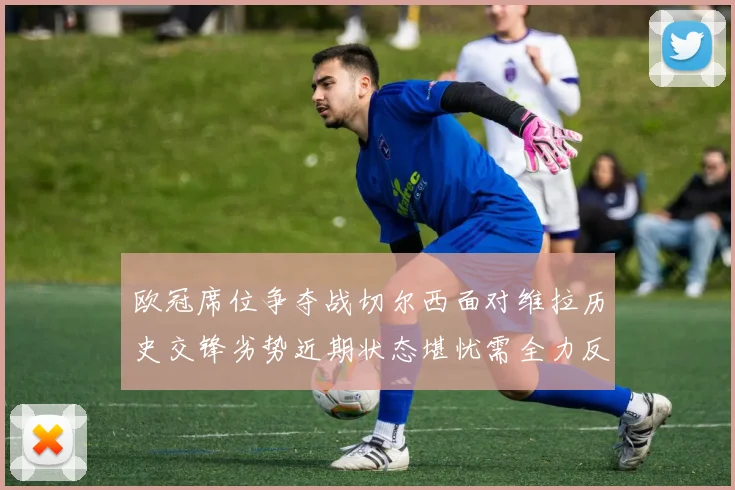 欧冠席位争夺战切尔西面对维拉历史交锋劣势近期状态堪忧需全力反弹