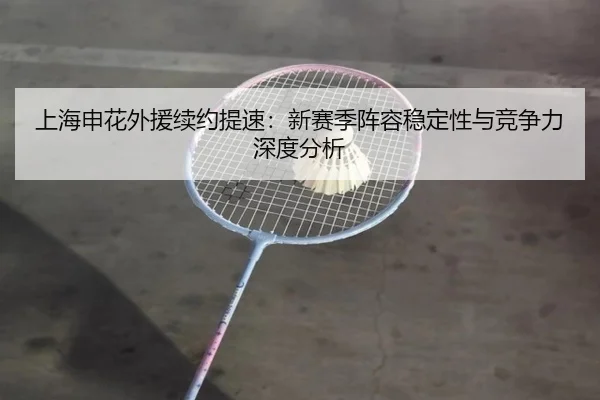 上海申花外援续约提速：新赛季阵容稳定性与竞争力深度分析