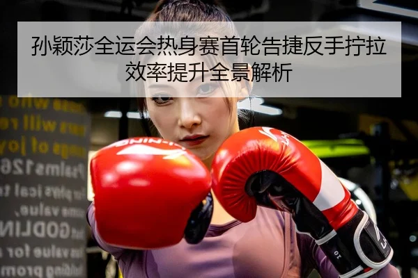 孙颖莎全运会热身赛首轮告捷反手拧拉效率提升全景解析